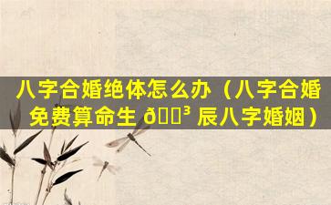 八字合婚绝体怎么办（八字合婚免费算命生 🐳 辰八字婚姻）